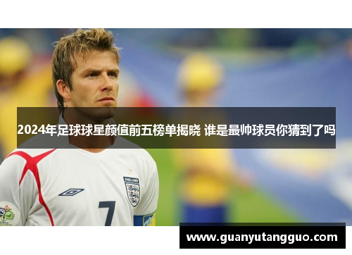 2024年足球球星颜值前五榜单揭晓 谁是最帅球员你猜到了吗