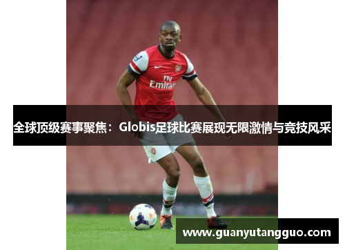 全球顶级赛事聚焦：Globis足球比赛展现无限激情与竞技风采